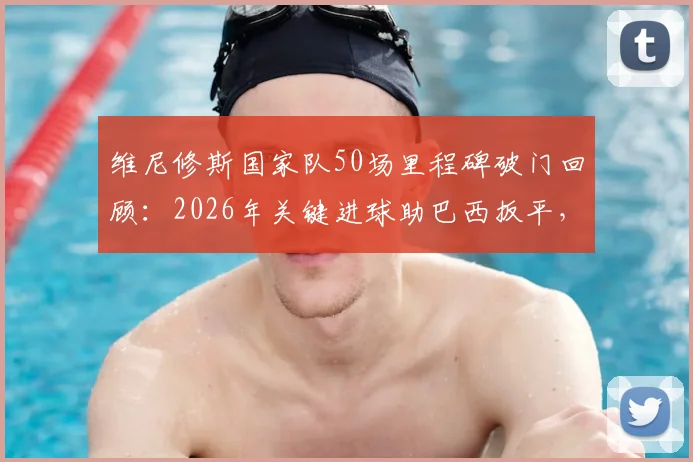 维尼修斯国家队50场里程碑破门回顾：2026年关键进球助巴西扳平，附生涯数据统计与分析