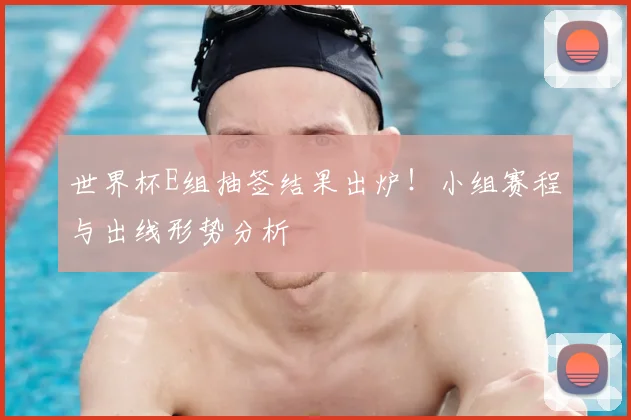 世界杯E组抽签结果出炉！小组赛程与出线形势分析