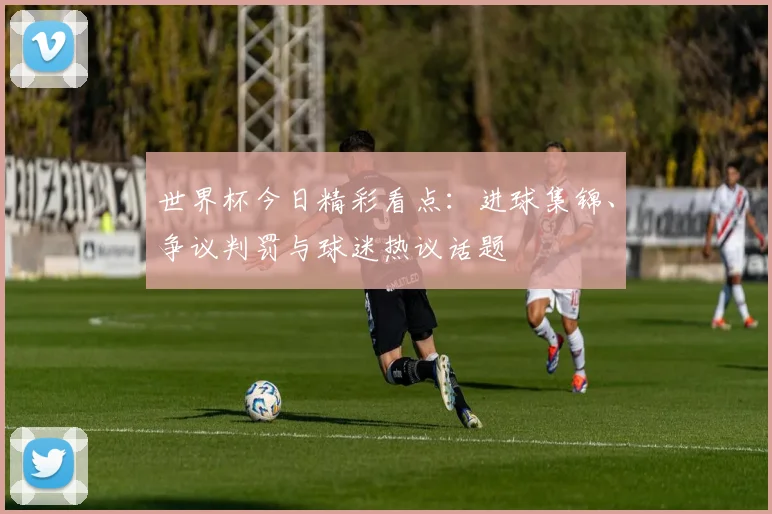 世界杯今日精彩看点：进球集锦、争议判罚与球迷热议话题