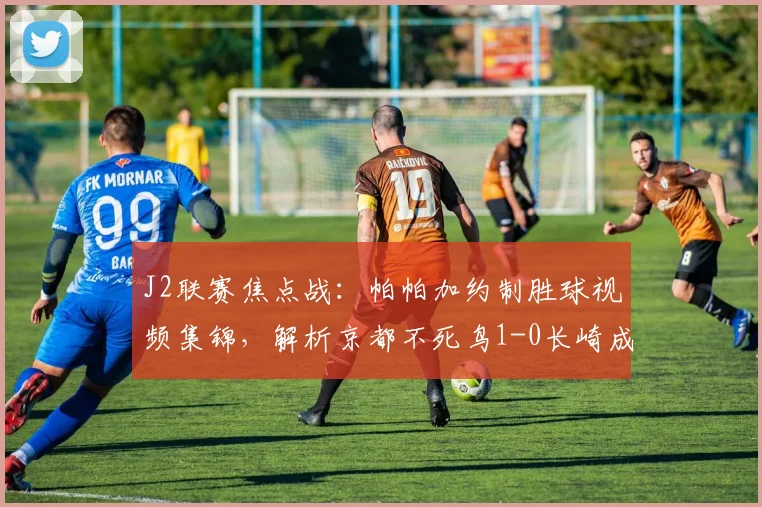 J2联赛焦点战：帕帕加约制胜球视频集锦，解析京都不死鸟1-0长崎成功丸战术