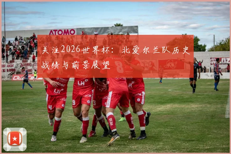 关注2026世界杯:北爱尔兰队历史战绩与前景展望