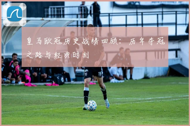 皇马欧冠历史战绩回顾：历年夺冠之路与经典时刻