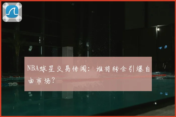 NBA球星交易传闻：谁将转会引爆自由市场？