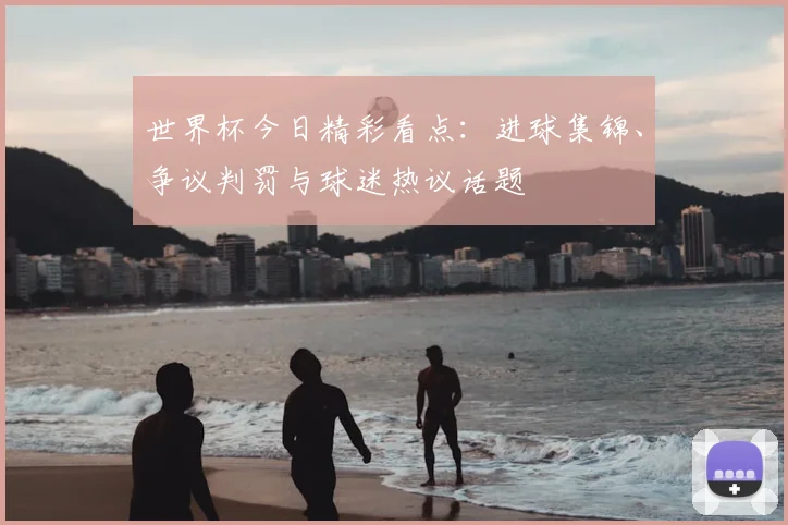 世界杯今日精彩看点：进球集锦、争议判罚与球迷热议话题