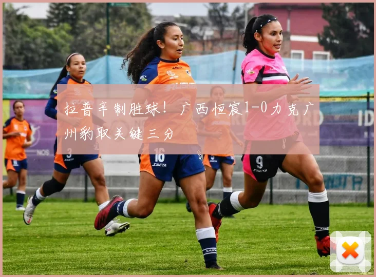 拉普辛制胜球！广西恒宸1-0力克广州豹取关键三分