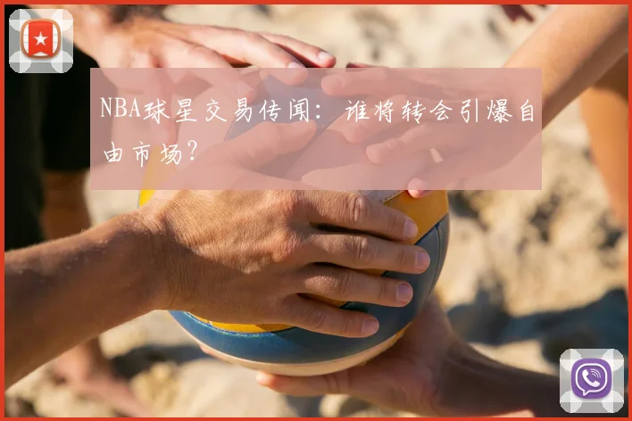 NBA球星交易传闻：谁将转会引爆自由市场？