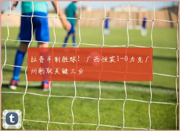 拉普辛制胜球！广西恒宸1-0力克广州豹取关键三分