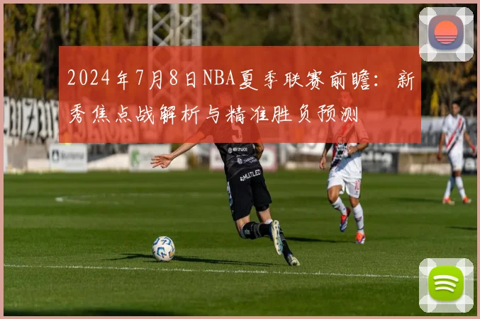 2024年7月8日NBA夏季联赛前瞻：新秀焦点战解析与精准胜负预测