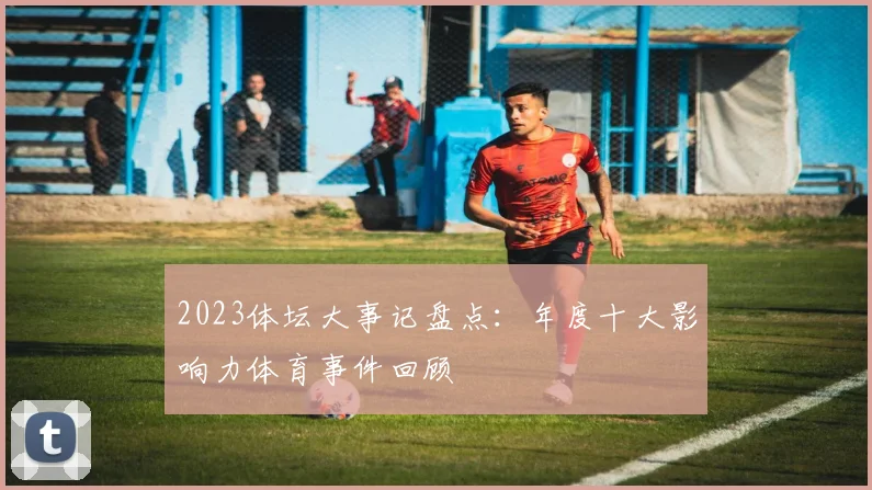 2023体坛大事记盘点：年度十大影响力体育事件回顾