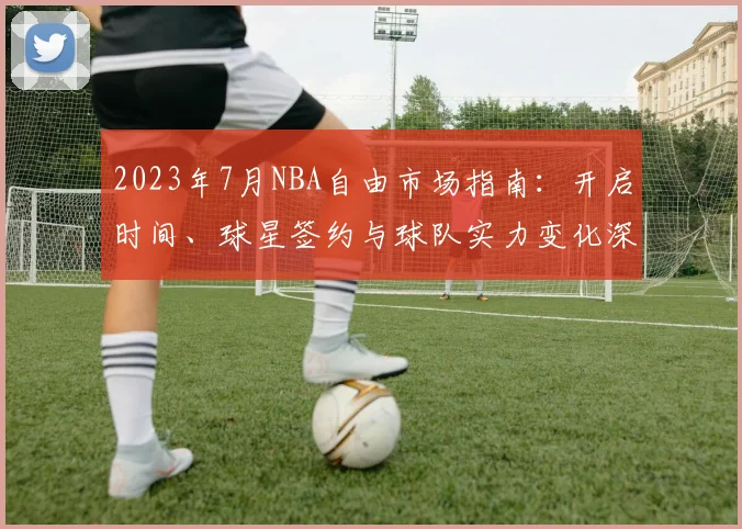 2023年7月NBA自由市场指南：开启时间、球星签约与球队实力变化深度解析
