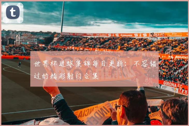 世界杯进球集锦每日更新：不容错过的精彩射门合集