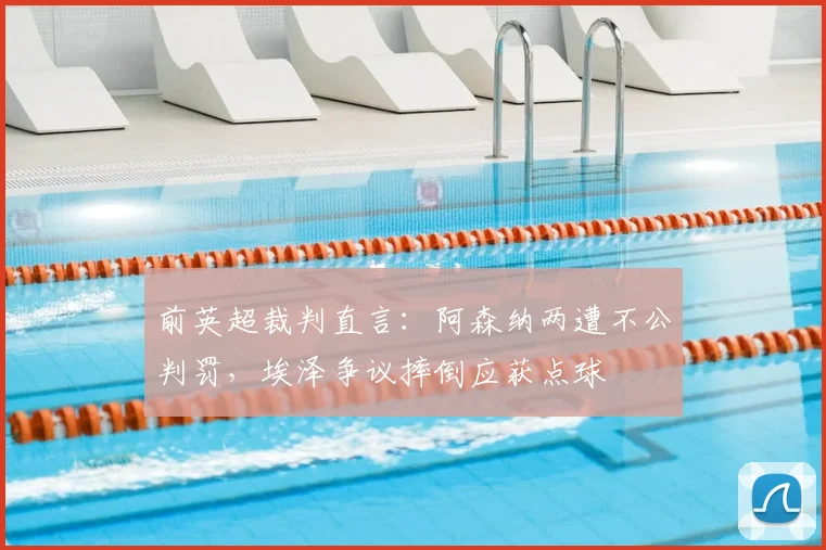 前英超裁判直言：阿森纳两遭不公判罚，埃泽争议摔倒应获点球